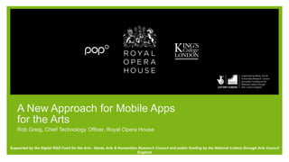 A New Approach for Mobile Apps
for the Arts
Rob Greig, Chief Technology Officer, Royal Opera House
Supported by the Digital R&D Fund for the Arts - Nesta, Arts & Humanities Research Council and public funding by the National Lottery through Arts Council
England
 