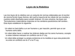 Leyes de la Robótica
Las tres leyes de la robótica son un conjunto de normas elaboradas por el escritor
de ciencia ficción Isaac Asimov, del cual la mayoría de los robots de sus novelas y
cuentos están diseñados para cumplir órdenes .En ese universo, las leyes son
"formulaciones matemáticas impresas en los senderos positrónicos del cerebro .
Esta leyes establecen lo siguiente:
Un robot no hará daño a un ser humano o, por inacción, permitir que un ser
humano sufra daño.
Un robot debe hacer o realizar las órdenes dadas por los seres humanos, excepto
si estas órdenes entrasen en conflicto con la 1ª Ley.
Un robot debe proteger su propia existencia en la medida en que esta protección
no entre en conflicto con la 1ª o la 2ª Ley.
 