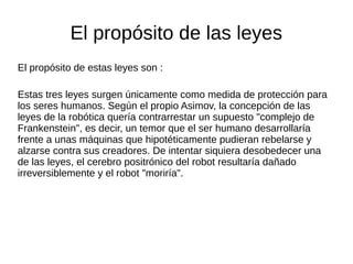 El propósito de las leyes
El propósito de estas leyes son :
Estas tres leyes surgen únicamente como medida de protección para
los seres humanos. Según el propio Asimov, la concepción de las
leyes de la robótica quería contrarrestar un supuesto "complejo de
Frankenstein", es decir, un temor que el ser humano desarrollaría
frente a unas máquinas que hipotéticamente pudieran rebelarse y
alzarse contra sus creadores. De intentar siquiera desobedecer una
de las leyes, el cerebro positrónico del robot resultaría dañado
irreversiblemente y el robot "moriría".
 