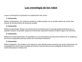 Las cronología de los robot
La que a continuación se presenta es la clasificación más común:
1.ª Generación.
Robots manipuladores. Son sistemas mecánicos multifuncionales con un sencillo sistema de control, bien
manual, de secuencia fija o de secuencia variable.
2.ª Generación.
Robots de aprendizaje. Repiten una secuencia de movimientos que ha sido ejecutada previamente por un
operador humano. El operador realiza los movimientos requeridos mientras el robot le sigue y los memoriza.
3.ª Generación.
Robots con control sensorizado. El controlador es una computadora que ejecuta las órdenes de un programa y
las envía al manipulador para que realice los movimientos necesarios.
4.ª Generación.
Robots inteligentes. Son similares a los anteriores, pero además poseen sensores que envían información a la
computadora de control sobre el estado del proceso. Esto permite una toma inteligente de decisiones y el
control del proceso en tiempo real.
 