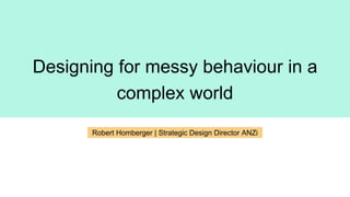 Designing for messy behaviour in a
complex world
Robert Homberger | Strategic Design Director ANZi
 
