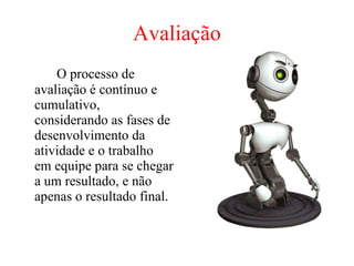 Avaliação O processo de avaliação é contínuo e cumulativo, considerando as fases de desenvolvimento da atividade e o trabalho em equipe para se chegar a um resultado, e não apenas o resultado final.  