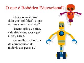 O que é Robótica Educacional? Quando você ouve falar em “robótica”, o que se passa em sua cabeça?  Tecnologia de ponta, cálculos avançados e por aí vai, não é?  Ou melhor: algo fora da compreensão da maioria das pessoas.  