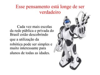 Esse pensamento está longe de ser verdadeiro   Cada vez mais escolas da rede pública e privada do Brasil estão descobrindo  que a utilização da  robótica pode ser simples e muito interessante para  alunos de todas as idades. 