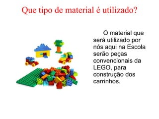 Que tipo de material é utilizado? O material que será utilizado por nós aqui na Escola serão peças convencionais da LEGO, para construção dos carrinhos. 