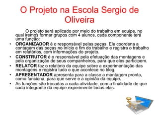 O Projeto na Escola Sergio de Oliveira O projeto será aplicado por meio do trabalho em equipe, no qual iremos formar grupos com 4 alunos, cada componente terá uma função: ORGANIZADOR  é o responsável pelas peças. Ele coordena a contagem das peças no início e fim do trabalho e registra o trabalho em relatórios, com informações do projeto. CONSTRUTOR  é o responsável pela efetuação das montagens e pela organização de seus companheiros, para que eles participem. RELATOR  faz o relatório da equipe sobre a experimentação das montagens e registra tudo o que acontece no blog. APRESENTADOR  apresenta para a classe a montagem pronta, como funciona, para que serve e a opinião da equipe. As funções são trocadas a cada atividade, com a finalidade de que cada integrante da equipe experimente todas elas. 