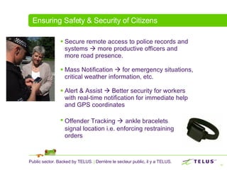 Ensuring Safety & Security of Citizens Secure remote access to police records and systems    more productive officers and more road presence.  Mass Notification    for emergency situations, critical weather information, etc. Alert & Assist    Better security for workers with real-time notification for immediate help and GPS coordinates Offender Tracking     ankle bracelets  signal location i.e. enforcing restraining  orders 
