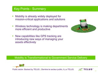 Key Points - Summary Mobility is already widely deployed for mission-critical applications and solutions Wireless technology is making departments more efficient and productive New capabilities like GPS tracking are introducing new ways of managing your assets effectively Mobility is Transformational to Government Service Delivery 