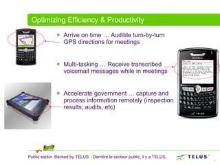 Optimizing Efficiency & Productivity Arrive on time … Audible turn-by-turn GPS directions for meetings Multi-tasking … Receive transcribed voicemail messages while in meetings Accelerate government … capture and process information remotely (inspection results, audits, etc) 