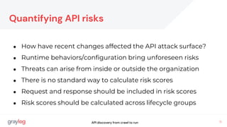 11
Quantifying API risks
● How have recent changes affected the API attack surface?
● Runtime behaviors/configuration bring unforeseen risks
● Threats can arise from inside or outside the organization
● There is no standard way to calculate risk scores
● Request and response should be included in risk scores
● Risk scores should be calculated across lifecycle groups
API discovery from crawl to run
 