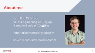 I am Rob Dickinson
VP of Engineering at Graylog
Based in Boulder CO 🏔️ 🇺🇸
robert.dickinson@graylog.com
linkedin.com/in/robfromboulder
2
API discovery from crawl to run
About me
 