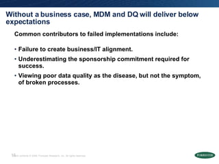 Without a business case, MDM and DQ will deliver below expectations Common contributors to failed implementations include: Failure to create business/IT alignment. Underestimating the sponsorship commitment required for success. Viewing poor data quality as the disease, but not the symptom, of broken processes. 