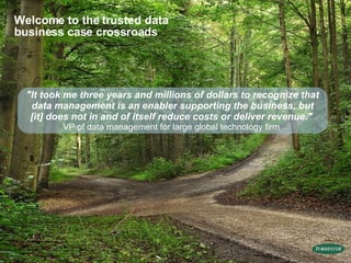 "It took me three years and millions of dollars to recognize that data management is an enabler supporting the business, but [it] does not in and of itself reduce costs or deliver revenue."  VP of data management for large global technology firm  Welcome to the trusted data business case crossroads 