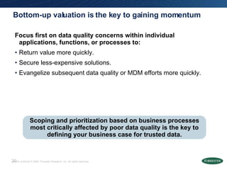 Bottom-up valuation is the key to gaining momentum Focus first on data quality concerns within individual applications, functions, or processes to: Return value more quickly. Secure less-expensive solutions. Evangelize subsequent data quality or MDM efforts more quickly. Scoping and prioritization based on business processes most critically affected by poor data quality is the key to defining your business case for trusted data. 