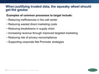 When justifying trusted data, the squeaky wheel should get the grease  Examples of common processes to target include: Reducing inefficiencies in the call center Reducing wasted direct marketing costs Reducing breakdowns in supply chain Increasing revenue through improved targeted marketing Reducing risk of privacy noncompliance Supporting corporate Net Promoter strategies 