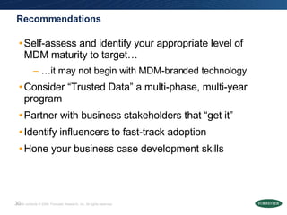 Recommendations Self-assess and identify your appropriate level of MDM maturity to target… … it may not begin with MDM-branded technology Consider “Trusted Data” a multi-phase, multi-year program Partner with business stakeholders that “get it” Identify influencers to fast-track adoption Hone your business case development skills 
