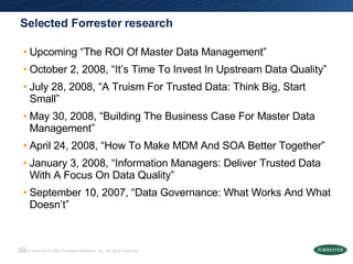 Selected Forrester research Upcoming “The ROI Of Master Data Management” October 2, 2008, “It’s Time To Invest In Upstream Data Quality” July 28, 2008, “A Truism For Trusted Data: Think Big, Start Small” May 30, 2008, “Building The Business Case For Master Data Management” April 24, 2008, “How To Make MDM And SOA Better Together” January 3, 2008, “Information Managers: Deliver Trusted Data With A Focus On Data Quality” September 10, 2007, “Data Governance: What Works And What Doesn’t” 