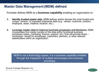 Master Data Management (MDM) defined Forrester defines MDM as a  business capability  enabling an organization to: Identify trusted master data.  MDM defines and/or derives the most trusted and unique “version” of important enterprise data (e.g., vendor, customer, product, employee, asset, material, location, etc.).  Leverage master data to improve business processes and decisions.  MDM incorporates this master version of the data within functional business processes (sales, marketing, finance, support, etc.) that will provide direct – contextual - benefit to employees, customers, partners, or other relevant stakeholders within an organization.  MDM is not a technology space; it is a business capability enabled through the integration of multiple technologies and business processes. Source: Forrester Research, Inc. 