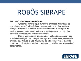 ROBÔS SIBRAPE
Meu robô elimina o uso do filtro?
           Apesar de filtrar a água durante o processo de limpeza de
sua piscina, o robô não elimina a necessidade do equipamento de
filtração tradicional. Contudo, a necessidade de retro lavagens da
areia e, consequentemente, o descarte de água e uso de produtos
químicos será reduzido consideravelmente.
           Com o uso contínuo de seu robô, você poderá espaçar mais
a rotina de filtração caso sua piscina seja residencial. Nas piscinas de
clubes e academias, o uso do sistema de filtração deve ser mantido
conforme o dimensionamento e orientação do profissional responsável
pela mesma.
 