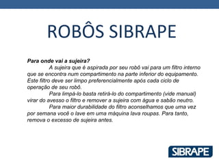 ROBÔS SIBRAPE
Para onde vai a sujeira?
           A sujeira que é aspirada por seu robô vai para um filtro interno
que se encontra num compartimento na parte inferior do equipamento.
Este filtro deve ser limpo preferencialmente após cada ciclo de
operação de seu robô.
           Para limpá-lo basta retirá-lo do compartimento (vide manual)
virar do avesso o filtro e remover a sujeira com água e sabão neutro.
           Para maior durabilidade do filtro aconselhamos que uma vez
por semana você o lave em uma máquina lava roupas. Para tanto,
remova o excesso de sujeira antes.
 