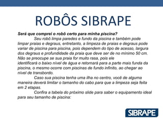 ROBÔS SIBRAPE
Será que comprei o robô certo para minha piscina?
          Seu robô limpa paredes e fundo da piscina e também pode
limpar praias e degraus, entretanto, a limpeza de praias e degraus pode
variar de piscina para piscina, pois dependem do tipo de acesso, largura
dos degraus e profundidade da praia que deve ser de no mínimo 50 cm.
Não se preocupe se sua praia for muito rasa, pois ele
identificará o baixo nível de água e retornará para a parte mais funda da
piscina, o mesmo ocorre com piscinas de fundo infinito, ao chegar ao
nível de transbordo.
          Caso sua piscina tenha uma ilha no centro, você de alguma
maneira deverá limitar o tamanho do cabo para que a limpeza seja feita
em 2 etapas.
          Confira a tabela do próximo slide para saber o equipamento ideal
para seu tamanho de piscina:
 