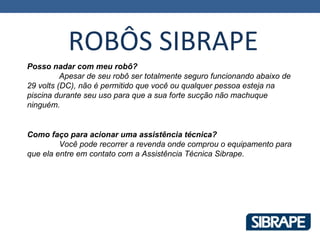 ROBÔS SIBRAPE
Posso nadar com meu robô?
          Apesar de seu robô ser totalmente seguro funcionando abaixo de
29 volts (DC), não é permitido que você ou qualquer pessoa esteja na
piscina durante seu uso para que a sua forte sucção não machuque
ninguém.


Como faço para acionar uma assistência técnica?
         Você pode recorrer a revenda onde comprou o equipamento para
que ela entre em contato com a Assistência Técnica Sibrape.
 