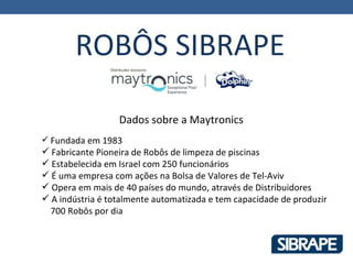 ROBÔS SIBRAPE

                  Dados sobre a Maytronics
 Fundada em 1983
 Fabricante Pioneira de Robôs de limpeza de piscinas
 Estabelecida em Israel com 250 funcionários
 É uma empresa com ações na Bolsa de Valores de Tel-Aviv
 Opera em mais de 40 países do mundo, através de Distribuidores
 A indústria é totalmente automatizada e tem capacidade de produzir
  700 Robôs por dia
 