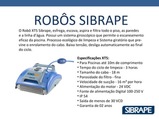 ROBÔS SIBRAPE
O Robô XT5 Sibrape, esfrega, escova, aspira e filtra todo o piso, as paredes
e a linha d’água. Possui um sistema giroscópico que permite o escaneamento
eficaz da piscina. Processo ecológico de limpeza e Sistema giratório que pre-
vine o enrolamento do cabo. Baixa tensão, desliga automaticamente ao final
do ciclo.

                                    Especificações XT5:
                                    • Para Piscinas até 10m de comprimento
                                    • Tempo do ciclo de limpeza - 3 horas
                                    • Tamanho do cabo - 18 m
                                    • Porosidade do filtro - fina
                                    • Velocidade de sucção - 16 m³ por hora
                                    • Alimentação do motor - 24 VDC
                                    • Fonte de alimentação Digital 100-250 V
                                    • IP 54
                                    • Saída de menos de 30 VCD
                                    • Garantia de 02 anos
 