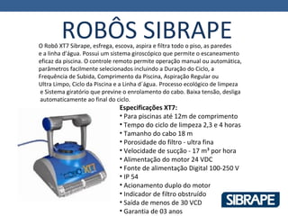 ROBÔS SIBRAPE
O Robô XT7 Sibrape, esfrega, escova, aspira e filtra todo o piso, as paredes
e a linha d’água. Possui um sistema giroscópico que permite o escaneamento
eficaz da piscina. O controle remoto permite operação manual ou automática,
parâmetros facilmente selecionados incluindo a Duração do Ciclo, a
Frequência de Subida, Comprimento da Piscina, Aspiração Regular ou
Ultra Limpo, Ciclo da Piscina e a Linha d´água. Processo ecológico de limpeza
e Sistema giratório que previne o enrolamento do cabo. Baixa tensão, desliga
automaticamente ao final do ciclo.
                              Especificações XT7:
                              • Para piscinas até 12m de comprimento
                              • Tempo do ciclo de limpeza 2,3 e 4 horas
                              • Tamanho do cabo 18 m
                              • Porosidade do filtro - ultra fina
                              • Velocidade de sucção - 17 m³ por hora
                              • Alimentação do motor 24 VDC
                              • Fonte de alimentação Digital 100-250 V
                              • IP 54
                              • Acionamento duplo do motor
                              • Indicador de filtro obstruído
                              • Saída de menos de 30 VCD
                              • Garantia de 03 anos
 