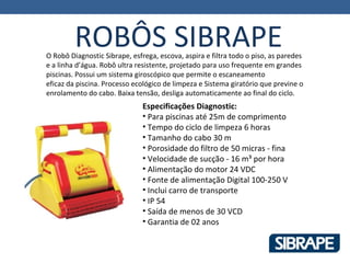 ROBÔS SIBRAPE
O Robô Diagnostic Sibrape, esfrega, escova, aspira e filtra todo o piso, as paredes
e a linha d’água. Robô ultra resistente, projetado para uso frequente em grandes
piscinas. Possui um sistema giroscópico que permite o escaneamento
eficaz da piscina. Processo ecológico de limpeza e Sistema giratório que previne o
enrolamento do cabo. Baixa tensão, desliga automaticamente ao final do ciclo.
                               Especificações Diagnostic:
                               • Para piscinas até 25m de comprimento
                               • Tempo do ciclo de limpeza 6 horas
                               • Tamanho do cabo 30 m
                               • Porosidade do filtro de 50 micras - fina
                               • Velocidade de sucção - 16 m³ por hora
                               • Alimentação do motor 24 VDC
                               • Fonte de alimentação Digital 100-250 V
                               • Inclui carro de transporte
                               • IP 54
                               • Saída de menos de 30 VCD
                               • Garantia de 02 anos
 