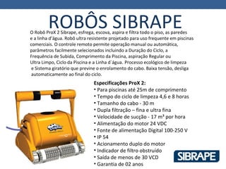 ROBÔS SIBRAPE
O Robô ProX 2 Sibrape, esfrega, escova, aspira e filtra todo o piso, as paredes
e a linha d’água. Robô ultra resistente projetado para uso frequente em piscinas
comerciais. O controle remoto permite operação manual ou automática,
parâmetros facilmente selecionados incluindo a Duração do Ciclo, a
Frequência de Subida, Comprimento da Piscina, aspiração Regular ou
Ultra Limpo, Ciclo da Piscina e a Linha d´água. Processo ecológico de limpeza
 e Sistema giratório que previne o enrolamento do cabo. Baixa tensão, desliga
 automaticamente ao final do ciclo.
                               Especificações ProX 2:
                               • Para piscinas até 25m de comprimento
                               • Tempo do ciclo de limpeza 4,6 e 8 horas
                               • Tamanho do cabo - 30 m
                               • Dupla filtração – fina e ultra fina
                               • Velocidade de sucção - 17 m³ por hora
                               • Alimentação do motor 24 VDC
                               • Fonte de alimentação Digital 100-250 V
                               • IP 54
                               • Acionamento duplo do motor
                               • Indicador de filtro obstruído
                               • Saída de menos de 30 VCD
                               • Garantia de 02 anos
 