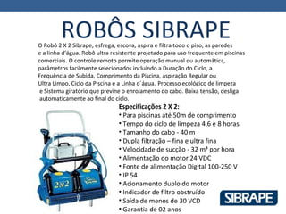 ROBÔS SIBRAPE
O Robô 2 X 2 Sibrape, esfrega, escova, aspira e filtra todo o piso, as paredes
e a linha d’água. Robô ultra resistente projetado para uso frequente em piscinas
comerciais. O controle remoto permite operação manual ou automática,
parâmetros facilmente selecionados incluindo a Duração do Ciclo, a
Frequência de Subida, Comprimento da Piscina, aspiração Regular ou
Ultra Limpo, Ciclo da Piscina e a Linha d´água. Processo ecológico de limpeza
 e Sistema giratório que previne o enrolamento do cabo. Baixa tensão, desliga
 automaticamente ao final do ciclo.
                               Especificações 2 X 2:
                               • Para piscinas até 50m de comprimento
                               • Tempo do ciclo de limpeza 4,6 e 8 horas
                               • Tamanho do cabo - 40 m
                               • Dupla filtração – fina e ultra fina
                               • Velocidade de sucção - 32 m³ por hora
                               • Alimentação do motor 24 VDC
                               • Fonte de alimentação Digital 100-250 V
                               • IP 54
                               • Acionamento duplo do motor
                               • Indicador de filtro obstruído
                               • Saída de menos de 30 VCD
                               • Garantia de 02 anos
 