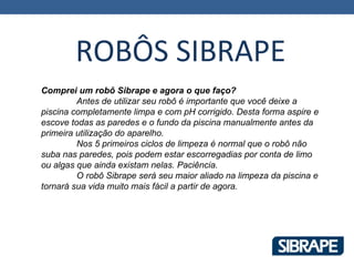 ROBÔS SIBRAPE
Comprei um robô Sibrape e agora o que faço?
         Antes de utilizar seu robô é importante que você deixe a
piscina completamente limpa e com pH corrigido. Desta forma aspire e
escove todas as paredes e o fundo da piscina manualmente antes da
primeira utilização do aparelho.
         Nos 5 primeiros ciclos de limpeza é normal que o robô não
suba nas paredes, pois podem estar escorregadias por conta de limo
ou algas que ainda existam nelas. Paciência.
         O robô Sibrape será seu maior aliado na limpeza da piscina e
tornará sua vida muito mais fácil a partir de agora.
 