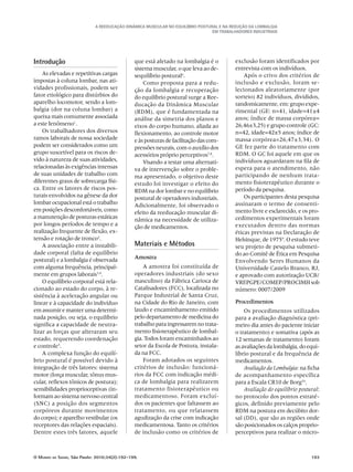 A Reeducação Dinâmica Muscular no Equilíbrio Postural e na redução da Lombalgia
em trabalhadores industriais
O Mundo da Saúde, São Paulo: 2010;34(2):192-199.	 193
Introdução
As elevadas e repetitivas cargas
impostas à coluna lombar, nas ati-
vidades profissionais, podem ser
fator etiológico para distúrbios do
aparelho locomotor, sendo a lom-
balgia (dor na coluna lombar) a
queixa mais comumente associada
a este fenômeno1
.
Os trabalhadores dos diversos
ramos laborais de nossa sociedade
podem ser considerados como um
grupo suscetível para os riscos de-
vido à natureza de suas atividades,
relacionadas às exigências intensas
de suas unidades de trabalho com
diferentes graus de sobrecarga físi-
ca. Entre os fatores de riscos pos-
turais envolvidos na gênese da dor
lombar ocupacional está o trabalho
em posições desconfortáveis, como
a manutenção de posturas estáticas
por longos períodos de tempo e a
realização frequente de flexão, ex-
tensão e rotação de tronco2
.
A associação entre a instabili-
dade corporal (falta de equilíbrio
postural) e a lombalgia é observada
com alguma frequência, principal-
mente em grupos laborais3,4
.
O equilíbrio corporal está rela-
cionado ao estado do corpo, à re-
sistência à aceleração angular ou
linear e à capacidade do indivíduo
em assumir e manter uma determi-
nada posição, ou seja, o equilíbrio
significa a capacidade de neutra-
lizar as forças que alteraram seu
estado, requerendo coordenação
e controle5
.
A complexa função do equilí-
brio postural é possível devido à
integração de três fatores: sistema
motor (força muscular, tônus mus-
cular, reflexos tônicos de postura);
sensibilidades proprioceptivas (in-
formam ao sistema nervoso central
(SNC) a posição dos segmentos
corpóreos durante movimentos
do corpo); e aparelho vestibular (os
receptores das relações espaciais).
Dentre estes três fatores, aquele
que está afetado na lombalgia é o
sistema muscular, o que leva ao de-
sequilíbrio postural6
.
Como proposta para a redu-
ção da lombalgia e recuperação
do equilíbrio postural surge a Ree-
ducação da Dinâmica Muscular
(RDM), que é fundamentada na
análise da simetria dos planos e
eixos do corpo humano, aliada ao
flexionamento, ao controle motor
e às posturas de facilitação das com-
pressões neurais, com o auxílio dos
acessórios próprio perceptivos7,8
.
Visando a testar uma alternati-
va de intervenção sobre o proble-
ma apresentado, o objetivo deste
estudo foi investigar o efeito do
RDM na dor lombar e no equilíbrio
postural de operadores industriais.
Adicionalmente, foi observado o
efeito da reeducação muscular di-
nâmica na necessidade de utiliza-
ção de medicamentos.
Materiais e Métodos
Amostra
A amostra foi constituída de
operadores industriais (do sexo
masculino) da Fábrica Carioca de
Catalisadores (FCC), localizada no
Parque Industrial de Santa Cruz,
na Cidade do Rio de Janeiro, com
laudo e encaminhamento emitido
pelo departamento de medicina do
trabalho para ingressarem no trata-
mento fisioterapêutico de lombal-
gia. Todos foram encaminhados ao
setor da Escola de Postura, instala-
da na FCC.
Foram adotados os seguintes
critérios de inclusão: funcioná-
rios da FCC com indicação médi-
ca de lombalgia para realizarem
tratamento fisioterapêutico ou
medicamentoso. Foram excluí-
dos os pacientes que faltassem ao
tratamento, ou que relatassem
agudização da crise com indicação
medicamentosa. Tanto os critérios
de inclusão como os critérios de
exclusão foram identificados por
entrevista com os indivíduos.
Após o crivo dos critérios de
inclusão e exclusão, foram se-
lecionados aleatoriamente (por
sorteio) 82 indivíduos, divididos,
randomicamente, em: grupo expe-
rimental (GE: n=41, idade=41±4
anos; índice de massa corpórea=
26,46±3,25) e grupo controle (GC:
n=42, idade=42±5 anos; índice de
massa corpórea=26,47±3,34). O
GE fez parte do tratamento com
RDM. O GC foi aquele em que os
indivíduos aguardaram na fila de
espera para o atendimento, não
participando de nenhum trata-
mento fisioterapêutico durante o
período da pesquisa.
Os participantes desta pesquisa
assinaram o termo de consenti-
mento livre e esclarecido, e os pro-
cedimentos experimentais foram
executados dentro das normas
éticas previstas na Declaração de
Helsinque, de 19759
. O estudo teve
seu projeto de pesquisa submeti-
do ao Comitê de Ética em Pesquisa
Envolvendo Seres Humanos da
Universidade Castelo Branco, RJ,
e aprovado com autorização UCB/
VREPGPE/COMEP/PROCIMH sob
número: 0007/2009
Procedimentos
Os procedimentos utilizados
para a avaliação diagnóstica (pri-
meiro dia antes do paciente iniciar
o tratamento) e somativa (após as
12 semanas de tratamento) foram
as avaliações da lombalgia, do equi-
líbrio postural e da frequência de
medicamentos.
Avaliação da Lombalgia: na ficha
de acompanhamento específica
para a Escala CR10 de Borg10
.
Avaliação do equilíbrio postural:
no protocolo dos pontos estraté-
gicos, definido previamente pelo
RDM na postura em decúbito dor-
sal (DD), que são as regiões onde
são posicionados os calços proprio-
perceptivos para realizar o micro-
 