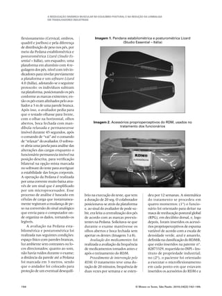 A Reeducação Dinâmica Muscular no Equilíbrio Postural e na redução da Lombalgia
em trabalhadores industriais
194	 O Mundo da Saúde, São Paulo: 2010;34(2):192-199.
flexionamento (Cervical, ombros,
quadril e joelhos) e pela diferença
de distribuição de peso nos pés, por
meio da Pedana estabilométrica e
posturométrica Lizard (Studio Es-
sential – Itália), um esquadro, uma
plataforma em alumínio com 4 re-
gulagem dos pés, nível com três in-
dicadores para nivelar previamente
a plataforma e um software Lizard
4.0 (Itália), adotando-se o seguinte
protocolo: os indivíduos subiram
na plataforma, posicionando os pés
conforme as marcas existentes; en-
tão os pés eram alinhados pelo ava-
liador a 3 m de uma parede branca.
Após isso, o avaliador pedia para
que o testado olhasse para frente,
com o olhar na horizontal, olhos
abertos, boca fechada com man-
díbula relaxada e permanecesse
imóvel durante 45 segundos, após
o comando de “vai” até o comando
de“relaxar”doavaliador. Osoftwa-
re abria uma janela para análise das
alterações das cargas enquanto o
funcionário permanecia imóvel na
posição descrita, para verificação
bilateral na opção mista marcada
no software do teste para averiguar
a estabilidade das forças corporais.
A operação da Pedana é realizada
por uma corrente muito baixa atra-
vés de um sinal que é amplificado
por um microprocessador. Esse
processo de análise é baseado em
células de carga que instantanea-
mente registram a mudança de pe-
so na conversão do sinal analógico
que envia para o computador on-
de organiza os dados, tornando-os
legíveis.
A avaliação na Pedana esta-
bilométrica e posturométrica foi
realizada nas seguintes condições:
espaço físico com paredes brancas,
luz ambiente sem contrastes ou fo-
cos direcionados; quanto ao som,
não havia ruídos durante o exame;
a distância da parede até a Pedana
foi marcada em 3 metros, sendo
que o andador foi colocado para
proteção de um eventual desequilí-
Imagem 1. Pendana estabilométrica e posturométrica Lizard
(Studio Essential – Itália)
Imagem 2. Acessórios proprioperceptivos do RDM, usados no
tratamento dos funcionários
brio na execução do teste, que tem
a duração de 20 seg. O colaborador
posicionava-se atrás da plataforma
e, ao sinal do avaliador de pode su-
bir, era feita a centralização dos pés
de acordo com as marcas preexis-
tentes na Pedana. Solicitava-se que
durante o exame mantivesse os
olhos abertos e boca fechada sem
apertar os dentes (Imagens 3 a 8).
Avaliação dos medicamentos: foi
realizada a avaliação da frequência
de medicamentos tomados antes e
após o treinamento do RDM.
Procedimento de intervenção pelo
RDM: O tratamento teve uma du-
ração de 20 minutos, frequência de
duas vezes por semana e se esten-
deu por 12 semanas. A sistemática
do tratamento se procedeu em
quatro momentos: (1º) o funcio-
nário foi orientado para deitar na
maca de reeducação postural global
(RPG), em decúbito dorsal, e, logo
depois, foram inseridos os acessó-
rios proprioperceptivos de espuma
variável de acordo com a escala de
densidade verde, azul e amarelo,
definida na classificação do RDM®,
que estão inseridos na patente n°.
82873329, requerida no INPI – Ins-
tituto de propriedade industrial;
no (2º), o paciente foi orientado
a executar o microflexionamento
em cada ponto em que estavam
inseridos os acessórios do RDM e a
 