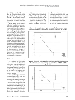 A Reeducação Dinâmica Muscular no Equilíbrio Postural e na redução da Lombalgia
em trabalhadores industriais
O Mundo da Saúde, São Paulo: 2010;34(2):192-199.	 197
(p = 0,75). A dor final do grupo
RMD foi significativamente menor
que a dor final do grupo controle (p
= 0,0001). Os grupos não apresen-
taram diferenças nos níveis de do-
res antes do tratamento (p = 0,99)
(Figura 1).
A ANOVA de medidas repe-
tidas dos equilíbrios corporais
apresentaram diferenças signifi-
cativas na interação dos grupos
com o momento da medida (F(1,
80)=64,639; p=,00000)). O teste
post hoc de Tukey detectou dimi-
nuição significativa da diferença
dos pesos distribuídos nos pés di-
reito e esquerdo (aumento do equi-
líbrio corporal) no grupo RMD (p =
0,0001). O mesmo não ocorreu no
grupo controle (p = 0,99). A dife-
rença dos pesos distribuídos nos pés
direito e esquerdo final do grupo
RMD foi significativamente menor
do que o equilíbrio corporal final
do grupo controle (p = 0,028). Os
grupos não apresentaram diferen-
ças nos pesos distribuídos nos pés
direito e esquerdo antes do trata-
mento (p = 0,57) (Figura 2).
Discussão
Os achados do presente estudo
apresentaram uma melhora signi-
ficativa nos níveis de dor lombar
e equilíbrio postural do GE após a
intervenção de RDM, assim como
melhoras significativas favoráveis
ao GE no pós-teste, quando com-
paradas ao pós-teste do GC nas
mesmas variáveis.
Esses resultados podem ser cor-
roborados por estudo11
que com-
para a técnica de RPG com a de
alongamento estático tradicional
em mulheres portadoras de dor
cervical crônica. Concluíram que
os dois tratamentos diminuíram a
dor e aumentaram a amplitude de
movimento e a qualidade de vida
depois de seis semanas de interven-
ção. As duas intervenções aplicadas
mostraram as mesmas respostas
positivas, mesmo sendo em re-
giões diferentes da coluna verte-
bral. Isso pode ser justificado pelo
fortalecimento muscular alcançado
em ambos os procedimentos, pois
a estabilização da musculatura
lombar requer padrões de ativação
muscular que podem ser desenvol-
Figura 1. Níveis de dor dos grupos controle e RMD antes e depois do
tratamento de reeducação muscular dinâmica F(1, 80)=639,16; p=0,0001
Figura 2. Equilíbrios corporais dos grupos controle e RMD antes e depois
do tratamento com reeducação muscular dinâmica (F(1, 80)=64,639;
p=,00000))
vidos com treinamento de exercí-
cios isolados nesses músculos8
. Essa
estabilização pode ser atingida por
meio desses métodos de tratamen-
to, assim como também com outras
técnicas de intervenção individua-
lizada, das quais se destaca o méto-
do de Pilates, que tem apresentado
 