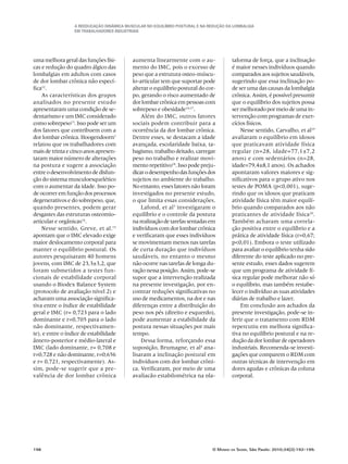 A Reeducação Dinâmica Muscular no Equilíbrio Postural e na redução da Lombalgia
em trabalhadores industriais
198	 O Mundo da Saúde, São Paulo: 2010;34(2):192-199.
uma melhora geral das funções físi-
cas e redução do quadro álgico das
lombalgias em adultos com casos
de dor lombar crônica não especí-
fica12
.
As características dos grupos
analisados no presente estudo
apresentaram uma condição de se-
dentarismo e um IMC considerado
como sobrepeso13
. Isso pode ser um
dos fatores que contribuem com a
dor lombar crônica. Hoogendoorn1
relatou que os trabalhadores com
mais de trinta e cinco anos apresen-
taram maior número de alterações
na postura e sugere a associação
entreodesenvolvimentodedisfun-
ção do sistema musculoesquelético
com o aumentar da idade. Isso po-
de ocorrer em função dos processos
degenerativos e do sobrepeso, que,
quando presentes, podem gerar
desgastes das estruturas osteomio-
articular e orgânicas14
.
Nesse sentido, Greve, et al.15
apontam que o IMC elevado exige
maior deslocamento corporal para
manter o equilíbrio postural. Os
autores pesquisaram 40 homens
jovens, com IMC de 23,3±3,2, que
foram submetidos a testes fun-
cionais de estabilidade corporal
usando o Biodex Balance System
(protocolo de avaliação nível 2) e
acharam uma associação significa-
tiva entre o índice de estabilidade
geral e IMC (r= 0,723 para o lado
dominante e r=0,705 para o lado
não dominante, respectivamen-
te), e entre o índice de estabilidade
ântero-posterior e médio-lateral e
IMC (lado dominante, r= 0,708 e
r=0,728 e não dominante, r=0,656
e r= 0,721, respectivamente). As-
sim, pode-se sugerir que a pre-
valência de dor lombar crônica
aumenta linearmente com o au-
mento do IMC, pois o excesso de
peso que a estrutura osteo-múscu-
lo-articular tem que suportar pode
alterar o equilíbrio postural do cor-
po, gerando o risco aumentado de
dor lombar crônica em pessoas com
sobrepeso e obesidade16,17
.
Além do IMC, outros fatores
sociais podem contribuir para a
ocorrência da dor lombar crônica.
Dentre esses, se destacam a idade
avançada, escolaridade baixa, ta-
bagismo, trabalho deitado, carregar
peso no trabalho e realizar movi-
mento repetitivo18
. Isso pode preju-
dicarodesempenhodasfunçõesdos
sujeitos no ambiente do trabalho.
No entanto, esses fatores não foram
investigados no presente estudo,
o que limita essas considerações.
Lafond, et al3
investigaram o
equilíbrio e o controle da postura
narealizaçãodetarefassentadasem
indivíduos com dor lombar crônica
e verificaram que esses indivíduos
se movimentam menos nas tarefas
de curta duração que indivíduos
saudáveis, no entanto o mesmo
não ocorre nas tarefas de longa du-
raçãonessaposição.Assim,pode-se
supor que a intervenção realizada
na presente investigação, por en-
contrar reduções significativas no
uso de medicamentos, na dor e nas
diferenças entre a distribuição do
peso nos pés (direito e esquerdo),
pode aumentar a estabilidade da
postura nessas situações por mais
tempo.
Dessa forma, reforçando essa
suposição, Brumagne, et al4
ana-
lisaram a inclinação postural em
indivíduos com dor lombar crôni-
ca. Verificaram, por meio de uma
avaliação estabilométrica na pla-
taforma de força, que a inclinação
é maior nesses indivíduos quando
comparados aos sujeitos saudáveis,
sugerindo que essa inclinação po-
de ser uma das causas da lombalgia
crônica. Assim, é possível presumir
que o equilíbrio dos sujeitos possa
ser melhorado por meio de uma in-
tervenção com programas de exer-
cícios físicos.
Nesse sentido, Carvalho, et al19
avaliaram o equilíbrio em idosos
que praticavam atividade física
regular (n=28, idade=77,1±7,2
anos) e com sedentários (n=28,
idade=79,4±8,1 anos). Os achados
apontaram valores maiores e sig-
nificativos para o grupo ativo nos
testes de POMA (p<0,001), suge-
rindo que os idosos que praticam
atividade física têm maior equilí-
brio quando comparados aos não
praticantes de atividade física20
.
Também acharam uma correla-
ção positiva entre o equilíbrio e a
prática de atividade física (r=0,67;
p<0,01). Embora o teste utilizado
para avaliar o equilíbrio tenha sido
diferente do teste aplicado no pre-
sente estudo, esses dados sugerem
que um programa de atividade fí-
sica regular pode melhorar não só
o equilíbrio, mas também restabe-
lecer o indivíduo as suas atividades
diárias de trabalho e lazer.
Em conclusão aos achados da
presente investigação, pode-se in-
ferir que o tratamento com RDM
repercutiu em melhora significa-
tiva no equilíbrio postural e na re-
dução da dor lombar de operadores
industriais. Recomenda-se investi-
gações que comparem o RDM com
outras técnicas de intervenção em
dores agudas e crônicas da coluna
corporal.
 