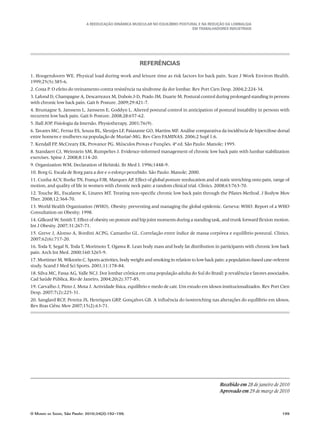 A Reeducação Dinâmica Muscular no Equilíbrio Postural e na redução da Lombalgia
em trabalhadores industriais
O Mundo da Saúde, São Paulo: 2010;34(2):192-199.	 199
Referências
1. Hoogendoorn WE. Physical load during work and leisure time as risk factors for back pain. Scan J Work Environ Health.
1999;25(5):385-6.
2. Costa P. O efeito do treinamento contra resistência na síndrome da dor lombar. Rev Port Cien Desp. 2004;2:224-34.
3. Lafond D, Champagne A, Descarreaux M, Dubois J-D, Prado JM, Duarte M. Postural control during prolonged standing in persons
with chronic low back pain. Gait & Posture. 2009;29:421-7.
4. Brumagne S, Janssens L, Janssens E, Goddyn L. Altered postural control in anticipation of postural instability in persons with
recurrent low back pain. Gait & Posture. 2008;28:657-62.
5. Hall JOP. Fisiologia da Imersão. Physiotherapy. 2001;76(9).
6. Tavares MC, Ferraz ES, Souza BL, Sleutjes LF, Paiazante GO, Martins MF. Análise comparativa da incidência de hipercifose dorsal
entre homens e mulheres na população de Muriaé-MG. Rev Cien FAMINAS. 2006;2 Supl 1:6.
7. Kendall FP, McCreary EK, Provance PG. Músculos Provas e Funções. 4ª ed. São Paulo: Manole; 1995.
8. Standaert CJ, Weinstein SM, Rumpeltes J. Evidence-informed management of chronic low back pain with lumbar stabilization
exercises. Spine J. 2008;8:114-20.
9. Organization WM. Declaration of Helsinki. Br Med J. 1996;1448-9.
10. Borg G. Escala de Borg para a dor e o esforço percebido. São Paulo: Manole; 2000.
11. Cunha ACV, Burke TN, França FJR, Marques AP. Effect of global posture reeducation and of static stretching onto pain, range of
motion, and quality of life in women with chronic neck pain: a random clinical trial. Clinics. 2008;63:763-70.
12. Touche RL, Escalante K, Linares MT. Treating non-specific chronic low back pain through the Pilates Method. J Bodyw Mov
Ther. 2008;12:364-70.
13. World Health Organization (WHO). Obesity: preventing and managing the global epidemic. Geneva: WHO. Report of a WHO
Consultation on Obesity; 1998.
14. Gilleard W, Smith T. Effect of obesity on posture and hip joint moments during a standing task, and trunk forward flexion motion.
Int J Obesity. 2007;31:267-71.
15. Greve J, Alonso A, Bordini ACPG, Camanho GL. Correlação entre índice de massa corpórea e equilíbrio postural. Clinics.
2007;62(6):717-20.
16. Toda Y, Segal N, Toda T, Morimoto T, Ogawa R. Lean body mass and body fat distribution in participants with chronic low back
pain. Arch Int Med. 2000;160:3265-9.
17. Mortimer M, Wiktorin C. Sports activities, body weight and smoking in relation to low back pain: a population-based case-referent
study. Scand J Med Sci Sports. 2001;11:178-84.
18. Silva MC, Fassa AG, Valle NCJ. Dor lombar crônica em uma população adulta do Sul do Brasil: p revalência e fatores associados.
Cad Saúde Pública, Rio de Janeiro, 2004;20(2):377-85.
19. Carvalho J, Pinto J, Mota J. Actividade física, equilíbrio e medo de cair. Um estudo em idosos institucionalizados. Rev Port Cien
Desp. 2007;7(2):225-31.
20. Sanglard RCF, Pereira JS, Henriques GRP, Gonçalves GB. A influência do isostretching nas alterações do equílibrio em idosos.
Rev Bras Ciênc Mov 2007;15(2):63-71.
Recebido em 28 de janeiro de 2010
Aprovado em 29 de março de 2010
 