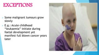 EXCEPTIONS
 Some malignant tumours grow
slowly
 E.g.: Acute childhood
“leukaemia” initiate during
foetal development yet
manifest full blown cancer years
later
 