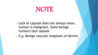 NOTE
 Lack of capsule does not always mean ,
tumour is malignant. Some benign
tumours lack capsule
 E.g. Benign vascular neoplasm of dermis
 