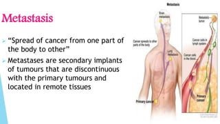 Metastasis
 “Spread of cancer from one part of
the body to other”
 Metastases are secondary implants
of tumours that are discontinuous
with the primary tumours and
located in remote tissues
 