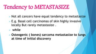 Tendency to METASTASIZE
 Not all cancers have equal tendency to metastasize
 E.g. Basal cell carcinomas of skin highly invasive
locally But rarely metastasize .
 while
 Osteogenic ( bones) sarcoma metastasize to lungs
at time of initial discovery
 