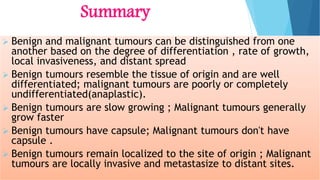 Summary
 Benign and malignant tumours can be distinguished from one
another based on the degree of differentiation , rate of growth,
local invasiveness, and distant spread
 Benign tumours resemble the tissue of origin and are well
differentiated; malignant tumours are poorly or completely
undifferentiated(anaplastic).
 Benign tumours are slow growing ; Malignant tumours generally
grow faster
 Benign tumours have capsule; Malignant tumours don't have
capsule .
 Benign tumours remain localized to the site of origin ; Malignant
tumours are locally invasive and metastasize to distant sites.
 