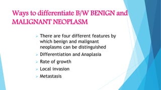 Ways to differentiate B/W BENIGN and
MALIGNANT NEOPLASM
 There are four different features by
which benign and malignant
neoplasms can be distinguished
 Differentiation and Anaplasia
 Rate of growth
 Local invasion
 Metastasis
 