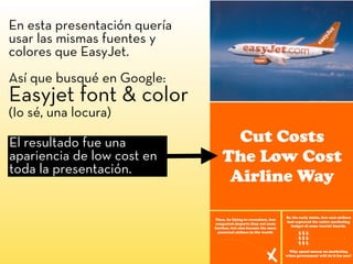En esta presentación quería
usar las mismas fuentes y
colores que EasyJet.
Así que busqué en Google:
Easyjet font & color
(Io sé, una locura)
El resultado fue una
apariencia de low cost en
toda la presentación.
 