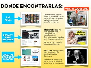 donde encontrarlas:
iStockphoto.com. Por
unos pocos €uros,
consigue fotos
profesionales o
ilustraciones que puedes
usar sin pagar royalties.
Perfectas para un look
sólido y profesional.
Llevan tiempo, pero le
dan a tu presentación un
bonito toque. Me gustan
las fotos anchas, a
pantalla completa.
Flickr.com. El mejor sitio
para imágenes con
licencia Creative
Commons.
Todo lo que tienes que
hacer es dar crédito al
autor en la presentación.
what it looks like:
LAS
tuyas
royalty
free
(de pago)
creative
commons
(gratis)
 