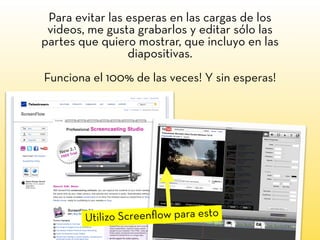 Para evitar las esperas en las cargas de los
videos, me gusta grabarlos y editar sólo las
partes que quiero mostrar, que incluyo en las
diapositivas.
Funciona el 100% de las veces! Y sin esperas!
Utilizo Screenﬂow para esto
 