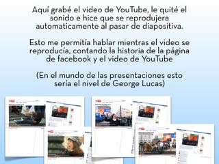 Aquí grabé el video de YouTube, le quité el
sonido e hice que se reprodujera
automaticamente al pasar de diapositiva.
Esto me permitía hablar mientras el video se
reproducía, contando la historia de la página
de facebook y el video de YouTube
(En el mundo de las presentaciones esto
sería el nivel de George Lucas)
 