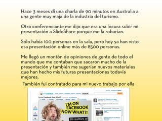 Hace 3 meses dí una charla de 90 minutos en Australia a
una gente muy maja de la industria del turismo.
Otro conferenciante me dijo que era una locura subir mi
presentación a SlideShare porque me la robarían.
Sólo había 100 personas en la sala, pero hoy ya han visto
esa presentación online más de 8500 personas.
Me llegó un montón de opiniones de gente de todo el
mundo que me contaban que sacaron mucho de la
presentación y también me sugerían nuevos materiales
que han hecho mis futuras presentaciones todavía
mejores.
También fui contratado para mi nuevo trabajo por ella
 