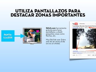 utiliza pantallazos para
    destacar zonas importantes

                Skitch.com herramienta
                gratuita para hacer
                pantallazos y añadir
                pequeñas cosas como
panta-          ﬂechas, etc.
llazos
                Muy fácil de usar. Entro
                más de 30 veces al día
                (no es un chiste).
 